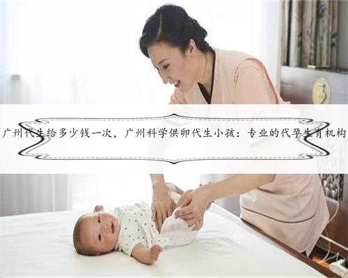 广州代生给多少钱一次，广州科学供卵代生小孩：专业的代孕生育机构