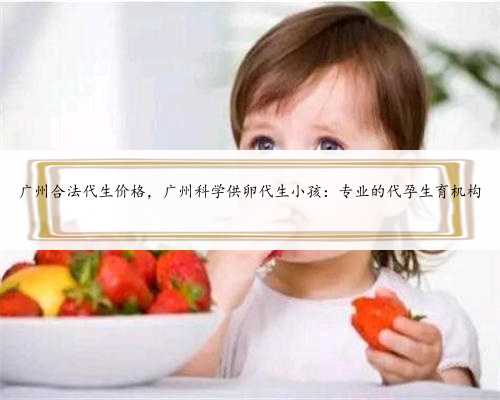 广州合法代生价格，广州科学供卵代生小孩：专业的代孕生育机构